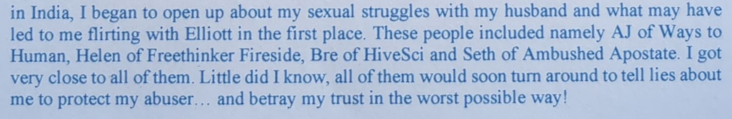 in India, I began to open up about my sexual struggles with my husband and what may have led to me flirting with Elliott in the first place. These people included namely AJ of Ways to Human, Helen of Freethinker Fireside, Bre of HiveSci and Seth of Ambushed Apostate. I got very close to all of them. Little did I know, all of them would soon tum around to tell lies about me to protect my abuser... and betray my trust in the worst possible way!