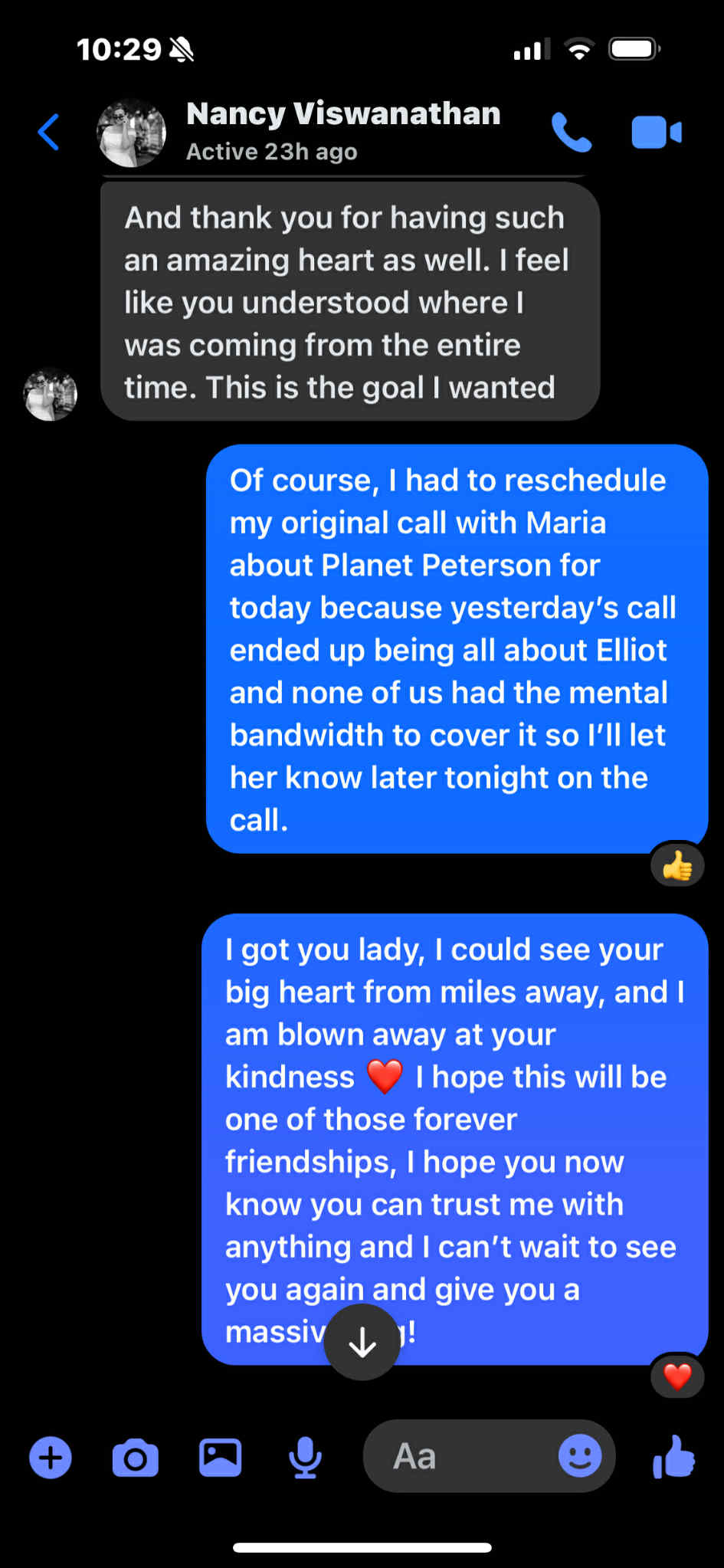 Nancy Viswanathan, Active 23h ago. And thank you for having such an amazing heart as well. I feel like you understood where I was coming from the entire time. This is the goal I wanted. Of course, I had to reschedule my original call with Maria about Planet Peterson for today because yesterday's call ended up being all about Elliot and none of us had the mental bandwidth to cover it, so I'll let her know later tonight on the call. I got you lady, I could see your big heart from miles away, and am blown away at your kindness. I hope this will be one of those forever…