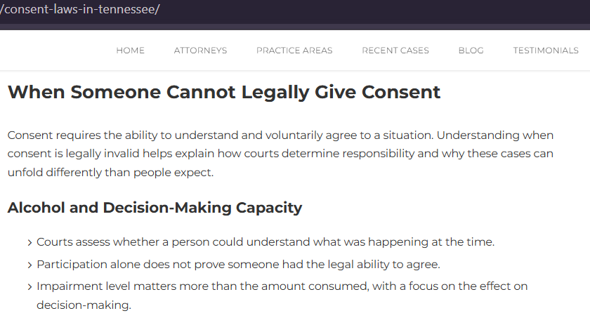 When Someone Cannot Legally Give Consent Consent requires the ability to understand and voluntarily agree to a situation. Understanding when consent is legally invalid helps explain how courts determine responsibility and why these cases can unfold differently than people expect. Alcohol and Decision-Making Capacity > Courts assess whether a person could understand what was happening at the time. > Participation alone does not prove someone had the legal ability to agree. > Impairment level matters more than the amount consumed, with a focus on the effect on decision-making.