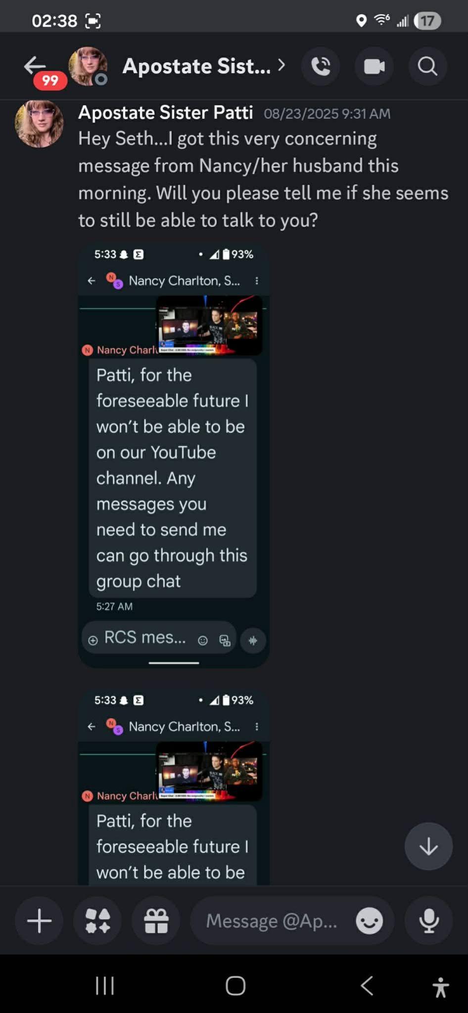 02:38 = 9 = wl @D ~o@: Apostate Sist CGC @& Q fs, Apostate Sister Patti 03/23/2025 9:31AM Hey Seth...I got this very concerning message from Nancy/her husband this morning. Will you please tell me if she seems to still be able to talk to you? 5:33 & * 4893% € 8 Nancy Chariton, S... : ! a je SP at @ Nancy catia. Patti, for the foreseeable future won't be able to be on our YouTube channel. Any messages you need to send me can go through this group chat 5:27 AM @RCS mes... o @ 5:33 & + £893% € 8 Nancy Charlton, S... : rr . er Seer @ Nancy cher iam. Patti, for the foreseeable future NV; won't…