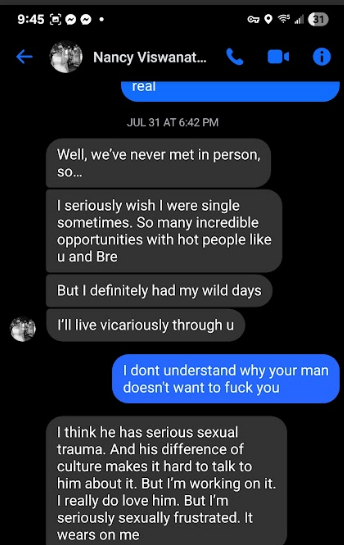 945 200+ oor € rig Nancy Viswanat.. “\ @ @ JUL3t AT6#2eM Well, we've never met in person, $0. I seriously wish I were single sometimes. So many incredible ‘opportunities with hot people like wand Bre But I definitely had my wild days @® Mlle vicariously through u I think he has serious sexual trauma, And his difference of culture makes it hard to talk to him about it. But 'm working on it. Ireally do love him. But !'m seriously sexually frustrated. It wears on me
