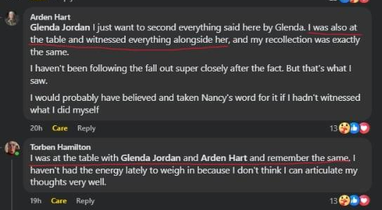 Arden Hart in reply to Glenda Jordan: I just want to second everything said here by Glenda. I was also at the table and witnessed everything alongside her, and my recollection was exactly the same. I haven't been following the fall out super closely after the fact. But that's what I saw. I would probably have believed and taken Nancy's word for it if I hadn't witnessed what I did myself. Torben Hamilton: I was at the table with Glenda Jordan and Arden Hart and remember the same. I haven't had the energy lately to weigh in because I don't think I can articulate my thoughts very well.