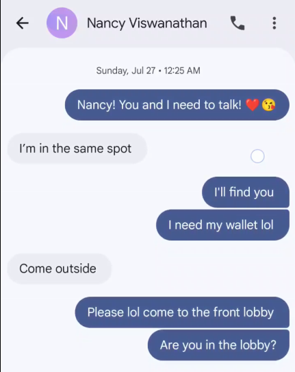 & CN} Nancy Viswanathan QQ: Sunday, Jul 27 + 12:25 AM Nancy! You and need to talk! I'm in the same spot I'll find you I need my wallet lol Come outside Please lol come to the front lobby Are you in the lobby?