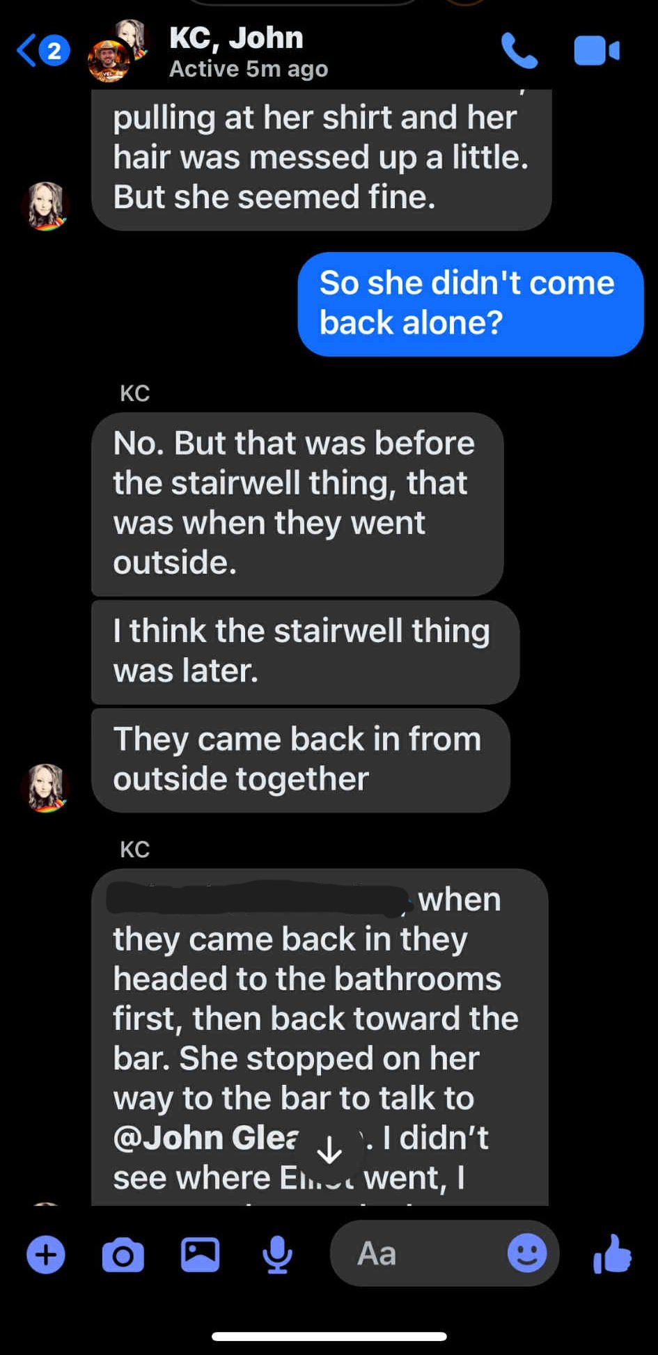 KC, John <@ gt Active 5m ago X Ld pulling at her shirt and her hair was messed up a little. Kid But she seemed fine. KC No. But that was before the stairwell thing, that was when they went outside. think the stairwell thing was later. They came back in from Kd outside together KC _ when they came back in they headed to the bathrooms first, then back toward the bar. She stopped on her way to the bar to talk to @John Glez ah El didn't see where En._. went, 6 aQG & Aa ® it