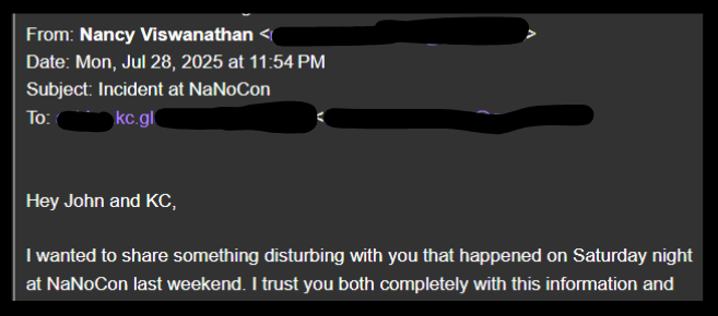 From: Nancy Viswanathan <) _ > Date: Mon, Jul 28, 2025 at 11:54 PM Subject: Incident at NaNoCon To: ~— keg! € ~ Hey John and KC, I wanted to share something disturbing with you that happened on Saturday night at NaNoCon last weekend. trust you both completely with this information and