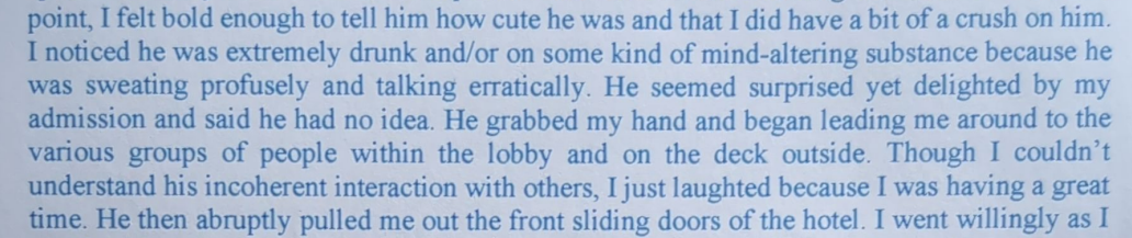 point, I felt bold enough to tell him how cute he was and that I did have a bit of a crush on him. I noticed he was extremely drunk and/or on some kind of mind-altering substance because he was sweating profusely and talking erratically. He seemed surprised yet delighted by my admission and said he had no idea. He grabbed my hand and began leading me around to the various groups of people within the lobby and on the deck outside. Though I couldn’t __ understand his incoherent interaction with others, I just laughted because I was having a great eimesHe then abruptly pulled me out the front…