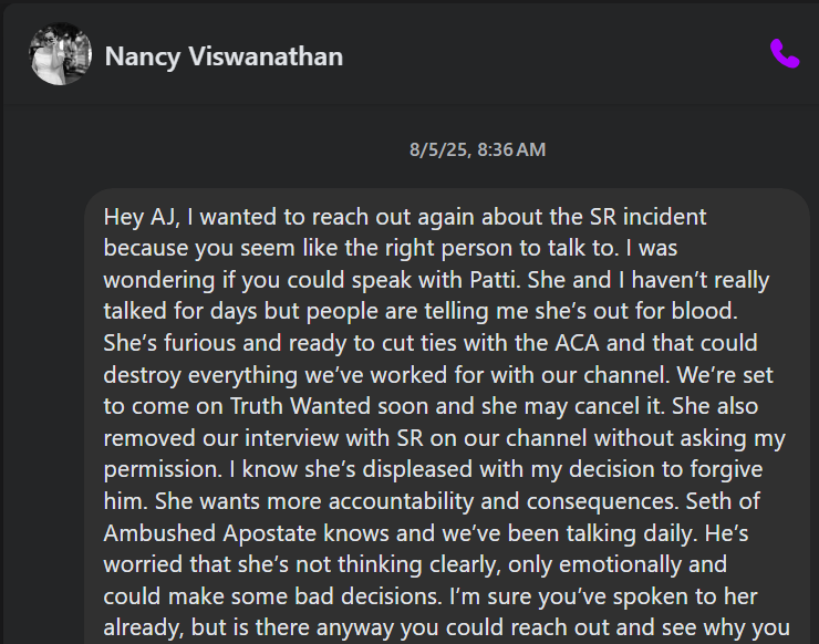 & Nancy Viswanathan QQ 8/5/25, 8:36AM Hey AJ, wanted to reach out again about the SR incident because you seem like the right person to talk to. was wondering if you could speak with Patti. She and haven't really talked for days but people are telling me she’s out for blood. She's furious and ready to cut ties with the ACA and that could destroy everything we've worked for with our channel. We're set to come on Truth Wanted soon and she may cancel it. She also removed our interview with SR on our channel without asking my permission. know she's displeased with my decision to forgive him.…