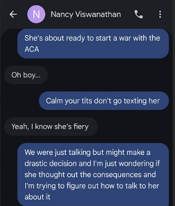 She's about ready to start a war with the ACA ‘Oh boy... Calm your tits don't go texting her Yeah, know she’s fiery We were just talking but might make a drastic decision and I'm just wondering if she thought out the consequences and I'm trying to figure out how to talk to her about it