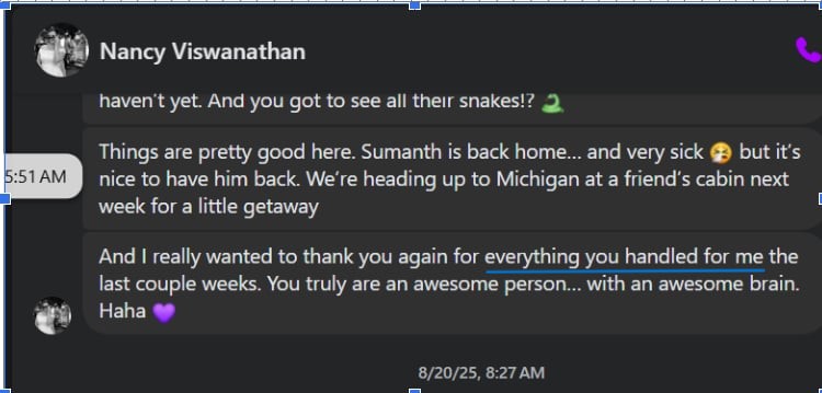 e Nancy Viswanathan & haven't yet. And you got to see all their snakes!? 2. Things are pretty good here. Sumanth is back home... and very sick @ but it's nice to have him back. We're heading up to Michigan at a friend's cabin next week for a little getaway And really wanted to thank you again for everything you handled for me the last couple weeks. You truly are an awesome person... with an awesome brain. @ Haha @ 8/20/25, 8:27 AM
