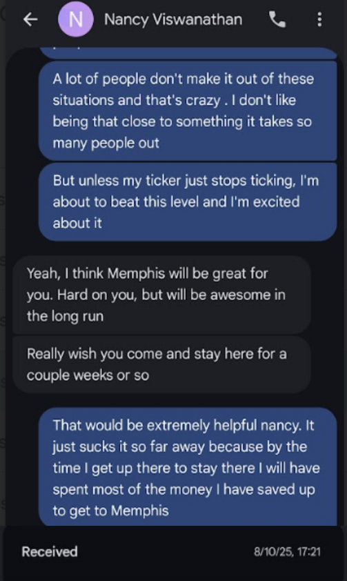€ ND Nancy Viswanathan Q : A lot of people don't make it out of these situations and that's crazy . don't like being that close to something it takes so many people out But unless my ticker just stops ticking, I'm about to beat this level and I'm excited about it Yeah, think Memphis will be great for you. Hard on you, but will be awesome in the long run Really wish you come and stay here for a couple weeks or so That would be extremely helpful nancy. It just sucks it so far away because by the time get up there to stay there will have spent most of the money have saved up to get to…