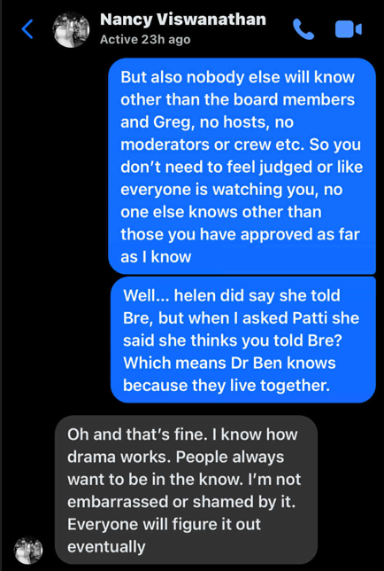 Nancy Viswanathan, Active 23h ago. But also nobody else will know other than the board members and Greg, no hosts, no moderators or crew etc. So you don't need to feel judged or like everyone is watching you, no one else knows other than those you have approved as far as I know. Well... helen did say she told Bre, but when I asked Patti she said she thinks you told Bre? Which means Dr Ben knows because they live together. Oh and that's fine. I know how drama works. People always want to be in the know. I'm not embarrassed or shamed by it. Everyone will figure it out eventually.