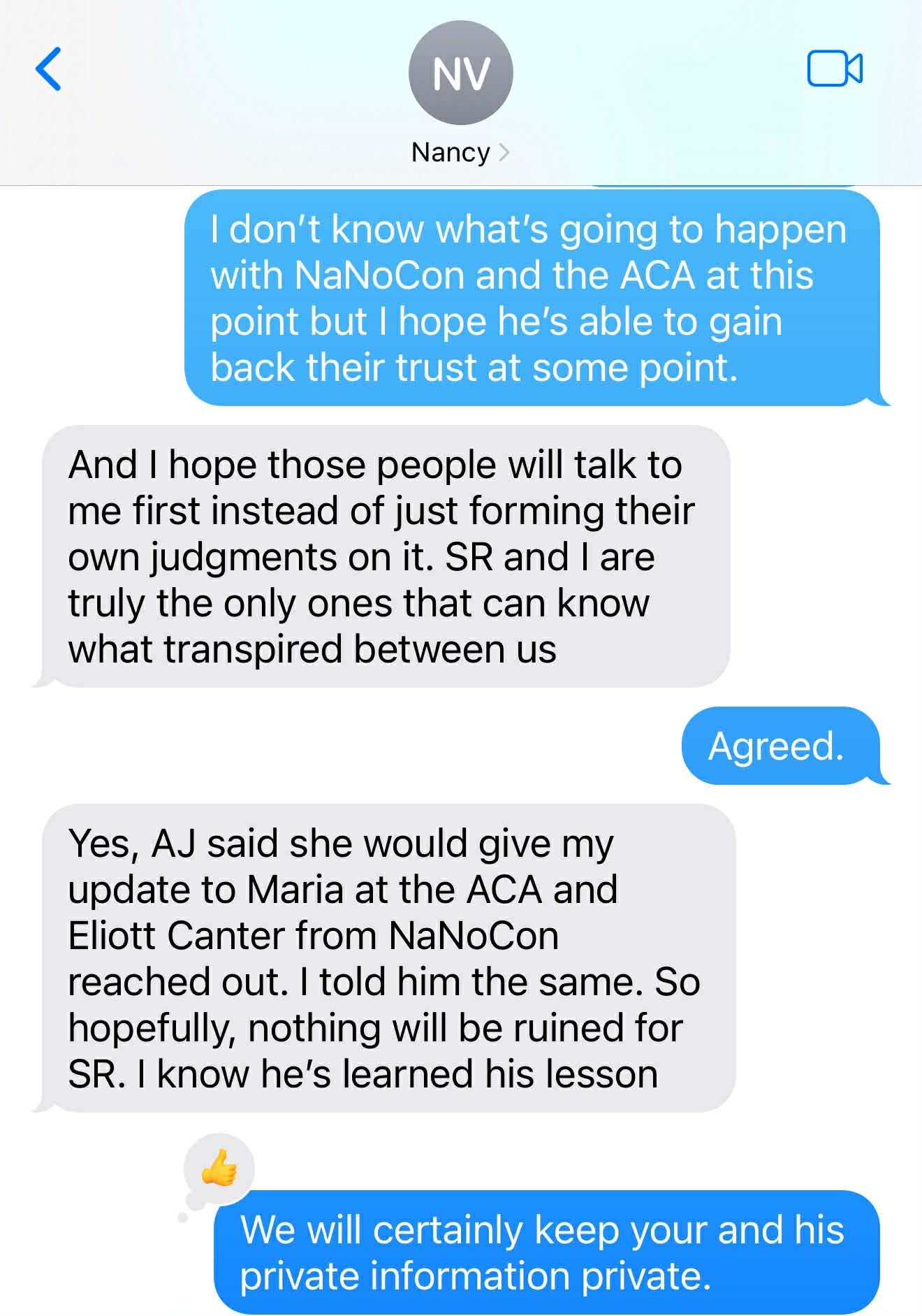 NV / Nancy. I don't know what's going to happen with NaNoCon and the ACA at this point but I hope he's able to gain back their trust at some point. And I hope those people will talk to me first instead of just forming their own judgments on it. SR and I are truly the only ones that can know what transpired between us. Agreed. Yes, AJ said she would give my update to Maria at the ACA and Eliott Canter from NaNoCon reached out. I told him the same. So hopefully, nothing will be ruined for SR. I know he's learned his lesson. We will certainly keep your and his private information private.