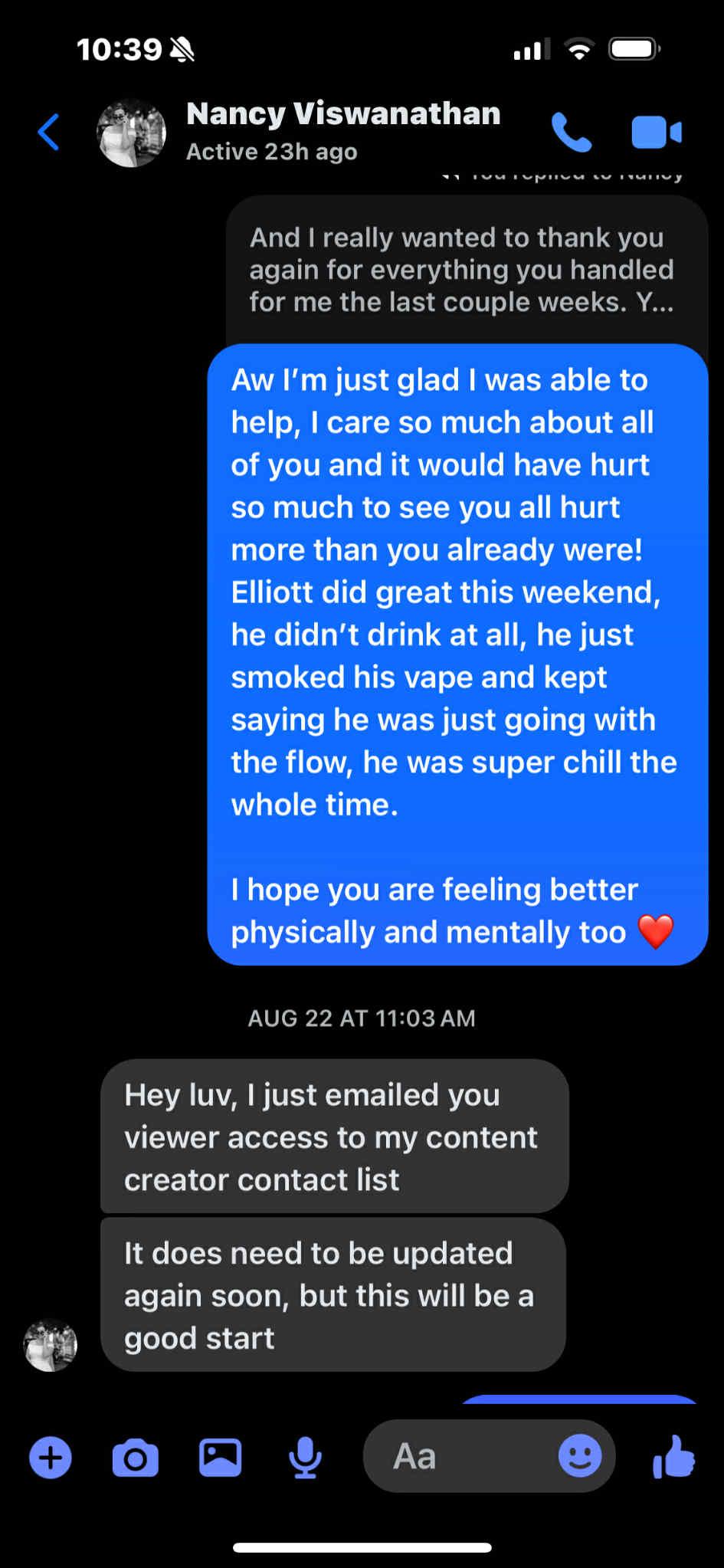 Nancy Viswanathan, Active 23h ago. And I really wanted to thank you again for everything you handled for me the last couple weeks. Aw I'm just glad I was able to help, I care so much about all of you and it would have hurt so much to see you all hurt more than you already were! Elliott did great this weekend, he didn't drink at all, he just smoked his vape and kept saying he was just going with the flow, he was super chill the whole time. I hope you are feeling better physically and mentally too. AUG 22 AT 11:03 AM. Hey luv, I just emailed you viewer access to my content creator contact list. It does need to be updated again soon, but this will be a good start.