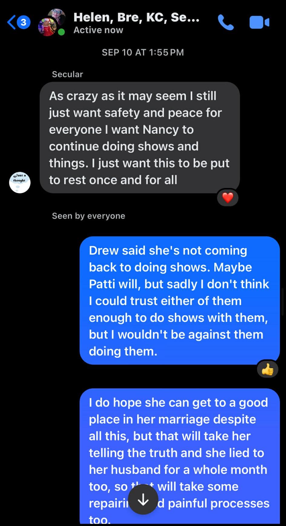Helen, Bre, KC, Se... Active now. SEP 10 AT 1:55 PM. Secular: As crazy as it may seem I still just want safety and peace for everyone I want Nancy to continue doing shows and things. I just want this to be put to rest once and for all. Seen by everyone. Drew said she's not coming back to doing shows. Maybe Patti will, but sadly I don't think I could trust either of them enough to do shows with them, but I wouldn't be against them doing them. I do hope she can get to a good place in her marriage despite all this, but that will take her telling the truth and she lied to her husband for a whole month too, so that will take some repairing and painful processes too.