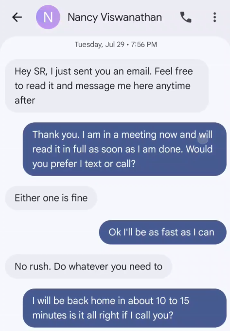 Nancy Viswanathan. Tuesday, Jul 29 · 7:56 PM. Hey SR, I just sent you an email. Feel free to read it and message me here anytime after. Thank you. I am in a meeting now and will read it in full as soon as I am done. Would you prefer I text or call? Either one is fine. Ok I'll be as fast as I can. No rush. Do whatever you need to. I will be back home in about 10 to 15 minutes is it all right if I call you?